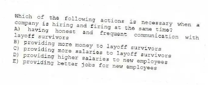 Which of the following actions is necessary when a company is hiring and firing at the same time?
A) having honest and frequent communication with layoff survivors
B) providing more money to layoff survivors
C) providing more salaries to layoff survivors
D) providing higher salaries to new employees
E) providing better jobs for new employees
