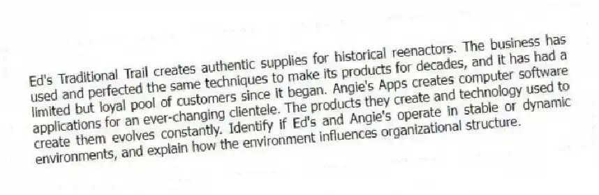 Ed's Traditional Trail creates authentic supplies for historical reenactors. The business has used and perfected the same techniques to make its products for decades, and it has had a limited but loyal pool of customers since it began. Angie's Apps creates computer software applications for an ever-changing clientele. The products they create and technology used to create them evolves constantly. Identify if Ed's and Angie's operate in stable or dynamic environments, and explain how the environment influences organizational structure.