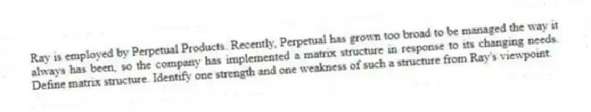 Ray is employed by Perpetual Products. Recently, Perpetual has grown too broad to be managed the way it always has been, so the company has implemented a matrix structure in response to its changing needs. Define matrix structure. Identify one strength and one weakness of such a structure from Ray's viewpoint.