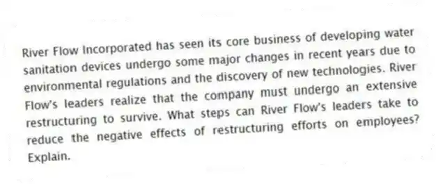 River Flow Incorporated has seen its core business of developing water sanitation devices undergo some major changes in recent years due to environmental regulations and the discovery of new technologies. River Flow's leaders realize that the company must undergo an extensive restructuring to survive. What steps can River Flow's leaders take to reduce the negative effects of restructuring efforts on employees? Explain.