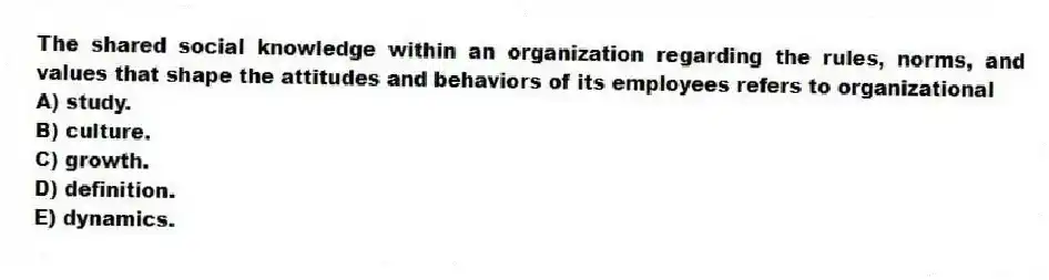 The shared social knowledge within an organization regarding the rules, norms, and values that shape the attitudes and behaviors of its employees refers to organizational
A) study.
B) culture.
C) growth.
D) definition.
E) dynamics.