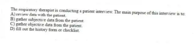 The respiratory therapist is conducting a patient interview. The main purpose of this interview is to:
A) review data with the patient.
B) gather subjective data from the patient.
C) gather objective data from the patient.
D) fill out the history form or checklist.