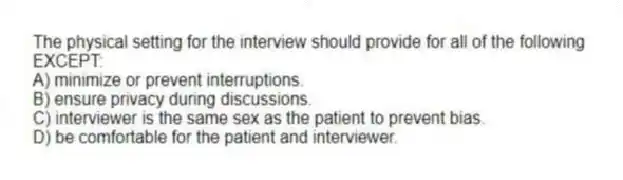 The physical setting for the interview should provide for all of the following EXCEPT:
A) minimize or prevent interruptions.
B) ensure privacy during discussions.
C) interviewer is the same sex as the patient to prevent bias.
D) be comfortable for the patient and interviewer.