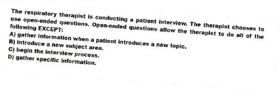 The respiratory therapist is conducting a patient interview. The therapist chooses to use open-ended questions. Open-ended questions allow the therapist to do all of the following EXCEPT:
A) gather information when a patient introduces a new topic.
B) introduce a new subject area.
C) begin the interview process.
D) gather specific information.