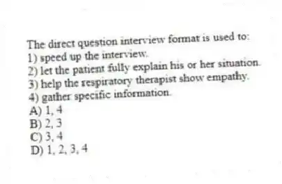 The direct question interview format is used to:
1) speed up the interview.
2) let the patient fully explain his or her situation.
3) help the respiratory therapist show empathy.
4) gather specific information.
A) 1, 4
B) 2, 3
C) 3, 4
D) 1, 2, 3, 4