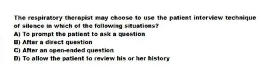 The respiratory therapist may choose to use the patient interview technique of silence in which of the following situations?
A) To prompt the patient to ask a question
B) After a direct question
C) After an open-ended question
D) To allow the patient to review his or her history
