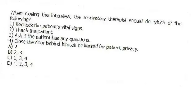 When closing the interview, the respiratory therapist should do which of the following?
1) Recheck the patient's vital signs.
2) Thank the patient.
3) Ask if the patient has any questions.
4) Close the door behind himself or herself for patient privacy.
A) 2
B) 2, 3
C) 1, 3, 4
D) 1, 2, 3, 4