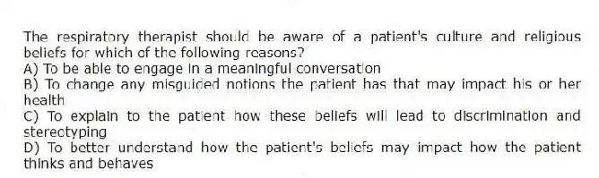 The respiratory therapist should be aware of a patient's culture and religious beliefs for which of the following reasons?
A) To be able to engage in a meaningful conversation
B) To change any misguided notions the patient has that may impact his or her health
C) To explain to the patient how these beliefs will lead to discrimination and stereotyping
D) To better understand how the patient's beliefs may impact how the patient thinks and behaves