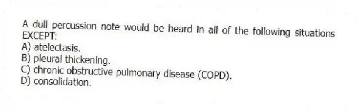 A dull percussion note would be heard in all of the following situations EXCEPT:
A) atelectasis.
B) pleural thickening.
C) chronic obstructive pulmonary disease (COPD).
D) consolidation.