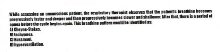 While assessing an unconscious patient, the respiratory therapist observes that the patient's breathing becomes progressively faster and deeper and then progressively becomes slower and shallower. After that, there is a period of apnea before the cycle begins again. This breathing pattern would be identified as:
A) Cheyne-Stokes.
B) tachypnea.
C) Kussmaul.
D) hyperventilation.