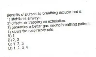 Benefits of pursed-lip breathing include that it:
1) stabilizes airways.
2) offsets air trapping on exhalation.
3) generates a better gas mixing breathing pattern.
4) slows the respiratory rate.
A) 1
B) 2, 3
C) 1, 2, 3
D) 1, 2, 3, 4