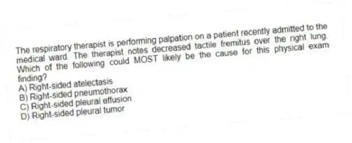 The respiratory therapist is performing palpation on a patient recently admitted to the medical ward. The therapist notes decreased tactile fremitus over the right lung. Which of the following could MOST likely be the cause for this physical exam finding?
A) Right-sided atelectasis
B) Right-sided pneumothorax
C) Right-sided pleural effusion
D) Right-sided pleural tumor