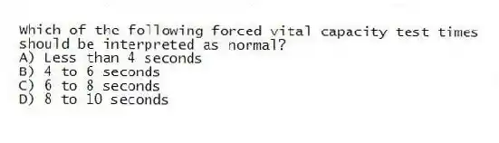 Which of the following forced vital capacity test times should be interpreted as normal?
A) Less than 4 seconds
B) 4 to 6 seconds
C) 6 to 8 seconds
D) 8 to 10 seconds