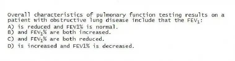 Overall characteristics of pulmonary function testing results on a patient with obstructive lung disease include that the FEV<sub>1</sub>:
A) is reduced and FEV1% is normal.
B) and FEV<sub>1</sub>% are both increased.
C) and FEV<sub>1</sub>% are both reduced.
D) is increased and FEV1% is decreased.