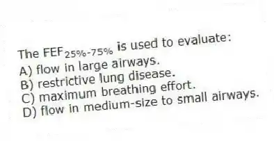 The FEF<sub>25%-75%</sub> is used to evaluate:
A) flow in large airways.
B) restrictive lung disease.
C) maximum breathing effort.
D) flow in medium-size to small airways.