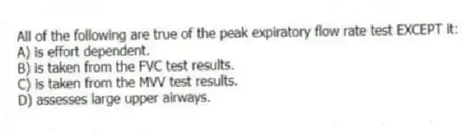 All of the following are true of the peak expiratory flow rate test EXCEPT it:
A) is effort dependent.
B) is taken from the FVC test results.
C) is taken from the MVV test results.
D) assesses large upper airways.