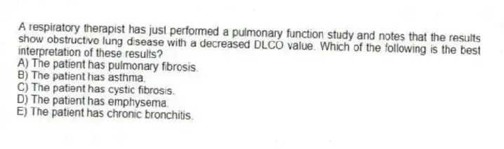 A respiratory therapist has just performed a pulmonary function study and notes that the results show obstructive lung disease with a decreased DLCO value. Which of the following is the best interpretation of these results?
A) The patient has pulmonary fibrosis.
B) The patient has asthma.
C) The patient has cystic fibrosis.
D) The patient has emphysema.
E) The patient has chronic bronchitis.