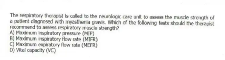 The respiratory therapist is called to the neurologic care unit to assess the muscle strength of a patient diagnosed with myasthenia gravis. Which of the following tests should the therapist recommend to assess respiratory muscle strength?
A) Maximum inspiratory pressure (MIP)
B) Maximum inspiratory flow rate (MIFR)
C) Maximum expiratory flow rate (MEFR)
D) Vital capacity (VC)