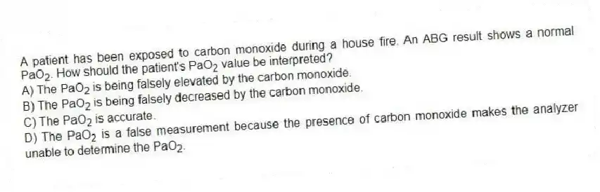 A patient has been exposed to carbon monoxide during a house fire. An ABG result shows a normal PaO<sub>2</sub>. How should the patient's PaO<sub>2</sub> value be interpreted?
A) The PaO<sub>2</sub> is being falsely elevated by the carbon monoxide.
B) The PaO<sub>2</sub> is being falsely decreased by the carbon monoxide.
C) The PaO<sub>2</sub> is accurate.
D) The PaO<sub>2</sub> is a false measurement because the presence of carbon monoxide makes the analyzer unable to determine the PaO<sub>2</sub>.