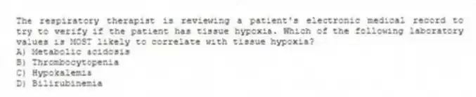 The respiratory therapist is reviewing a patient's electronic medical record to try to verify if the patient has tissue hypoxia. Which of the following laboratory values is MOST likely to correlate with tissue hypoxia?
A) Metabolic acidosis
B) Thrombocytopenia
C) Hypokalemia
D) Bilirubinemia