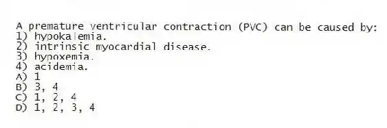 A premature ventricular contraction (PVC) can be caused by:
1) hypokalemia.
2) intrinsic myocardial disease.
3) hypoxemia.
4) acidemia.
A) 1
B) 3, 4
C) 1, 2, 4
D) 1, 2, 3, 4
