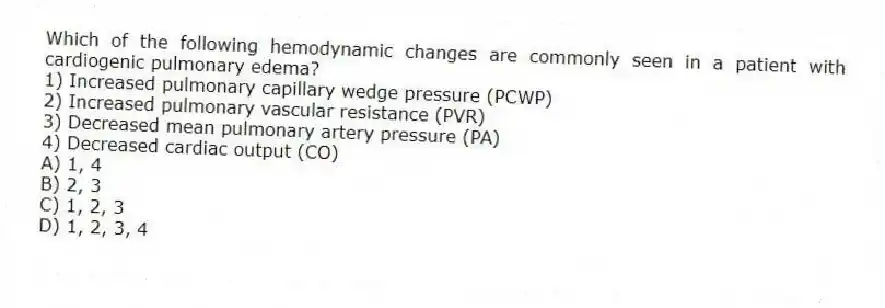 Which of the following hemodynamic changes are commonly seen in a patient with cardiogenic pulmonary edema?
1) Increased pulmonary capillary wedge pressure (PCWP)
2) Increased pulmonary vascular resistance (PVR)
3) Decreased mean pulmonary artery pressure (PA)
4) Decreased cardiac output (CO)
A) 1, 4
B) 2, 3
C) 1, 2, 3
D) 1, 2, 3, 4