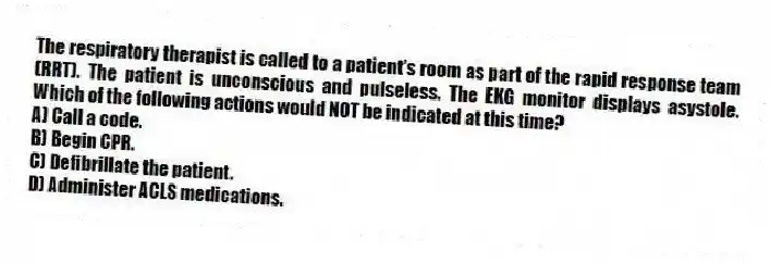 The respiratory therapist is called to a patient's room as part of the rapid response team (RRT). The patient is unconscious and pulseless. The EKG monitor displays asystole. Which of the following actions would NOT be indicated at this time?
A) Call a code.
B) Begin CPR.
C) Defibrillate the patient.
D) Administer ACLS medications.
