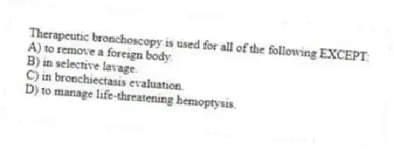 Therapeutic bronchoscopy is used for all of the following EXCEPT:
A) to remove a foreign body.
B) in selective lavage.
C) in bronchiectasis evaluation.
D) to manage life-threatening hemoptysis.