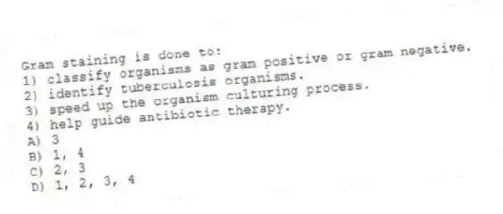 Gram staining is done to:
1) classify organisms as gram positive or gram negative.
2) identify tuberculosis organisms.
3) speed up the organism culturing process.
4) help guide antibiotic therapy.
A) 3
B) 1, 4
C) 2, 3
D) 1, 2, 3, 4