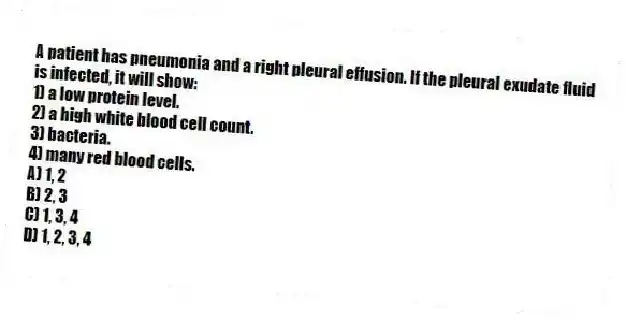 A patient has pneumonia and a right pleural effusion. If the pleural exudate fluid is infected, it will show:
1) a low protein level.
2) a high white blood cell count.
3) bacteria.
4) many red blood cells.
A) 1, 2
B) 2, 3
C) 1, 3, 4
D) 1, 2, 3, 4