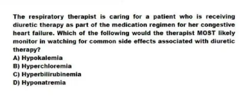 The respiratory therapist is caring for a patient who is receiving diuretic therapy as part of the medication regimen for her congestive heart failure. Which of the following would the therapist MOST likely monitor in watching for common side effects associated with diuretic therapy?
A) Hypokalemia
B) Hyperchloremia
C) Hyperbilirubinemia
D) Hyponatremia
