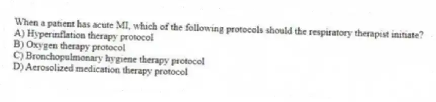 When a patient has acute MI, which of the following protocols should the respiratory therapist initiate?
A) Hyperinflation therapy protocol
B) Oxygen therapy protocol
C) Bronchopulmonary hygiene therapy protocol
D) Aerosolized medication therapy protocol