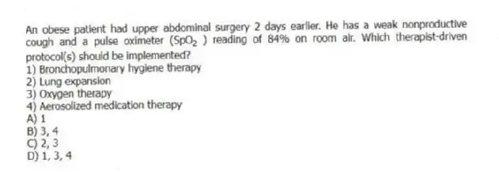 An obese patient had upper abdominal surgery 2 days earlier. He has a weak nonproductive cough and a pulse oximeter (SpO<sub>2 </sub> ) reading of 84% on room air. Which therapist-driven protocol(s) should be implemented?
1) Bronchopulmonary hygiene therapy
2) Lung expansion
3) Oxygen therapy
4) Aerosolized medication therapy
A) 1
B) 3, 4
C) 2, 3
D) 1, 3, 4