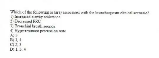 Which of the following is (are) associated with the bronchospasm clinical scenario?
1) Increased airway resistance
2) Decreased FRC
3) Bronchial breath sounds
4) Hyperresonant percussion note
A) 3
B) 1, 4
C) 2, 3
D) 1, 3, 4