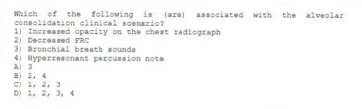 Which of the following is (are) associated with the alveolar consolidation clinical scenario?
1) Increased opacity on the chest radiograph
2) Decreased FRC
3) Bronchial breath sounds
4) Hyperresonant percussion note
A) 3
B) 2, 4
C) 1, 2, 3
D) 1, 2, 3, 4