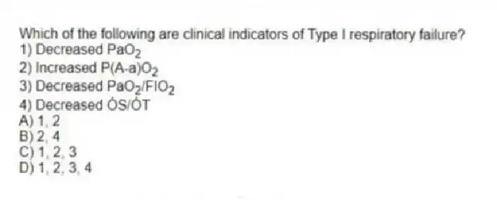 Which of the following are clinical indicators of Type I respiratory failure?
1) Decreased PaO<sub>2</sub>
2) Increased P(A-a)O<sub>2</sub>
3) Decreased PaO<sub>2</sub>/FIO<sub>2</sub>
4) Decreased ÓS/ÓT
A) 1, 2
B) 2, 4
C) 1, 2, 3
D) 1, 2, 3, 4