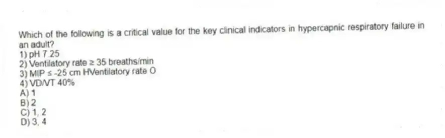 Which of the following is a critical value for the key clinical indicators in hypercapnic respiratory failure in an adult?
1) pH 7.25
2) Ventilatory rate ≥ 35 breaths/min
3) MIP ≤ -25 cm HVentilatory rate O
4) VD/VT 40%
A) 1
B) 2
C) 1, 2
D) 3, 4