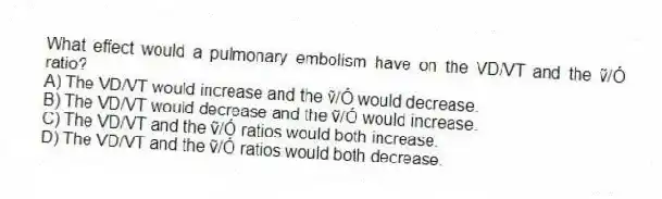 What effect would a pulmonary embolism have on the VD/VT and the ṽ/Ó ratio?
A) The VD/VT would increase and the ṽ/Ó would decrease.
B) The VD/VT would decrease and the ṽ/Ó would increase.
C) The VD/VT and the ṽ/Ó ratios would both increase.
D) The VD/VT and the ṽ/Ó ratios would both decrease.