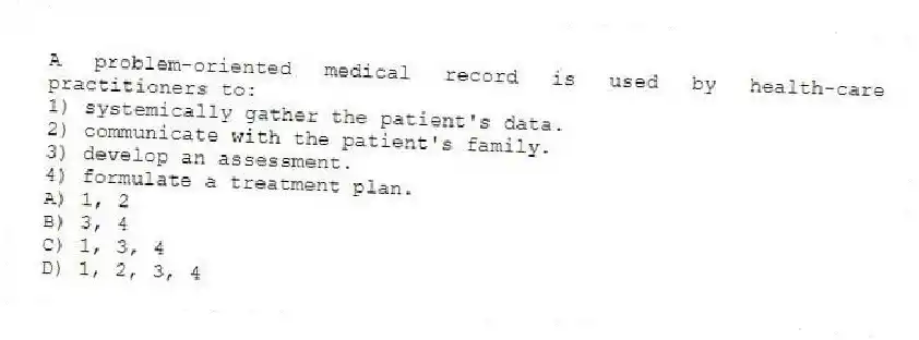 A problem-oriented medical record is used by health-care practitioners to:
1) systemically gather the patient's data.
2) communicate with the patient's family.
3) develop an assessment.
4) formulate a treatment plan.
A) 1, 2
B) 3, 4
C) 1, 3, 4
D) 1, 2, 3, 4