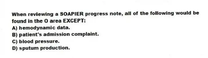 When reviewing a SOAPIER progress note, all of the following would be found in the O area EXCEPT:
A) hemodynamic data.
B) patient's admission complaint.
C) blood pressure.
D) sputum production.