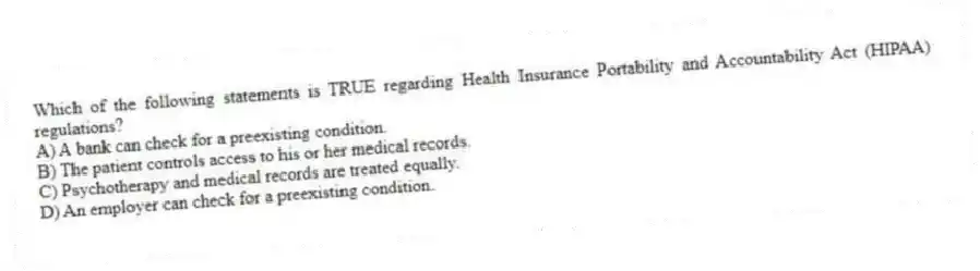 Which of the following statements is TRUE regarding Health Insurance Portability and Accountability Act (HIPAA) regulations?
A) A bank can check for a preexisting condition.
B) The patient controls access to his or her medical records.
C) Psychotherapy and medical records are treated equally.
D) An employer can check for a preexisting condition.