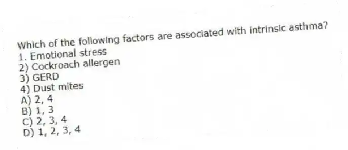 Which of the following factors are associated with intrinsic asthma?
1. Emotional stress
2) Cockroach allergen
3) GERD
4) Dust mites
A) 2, 4
B) 1, 3
C) 2, 3, 4
D) 1, 2, 3, 4