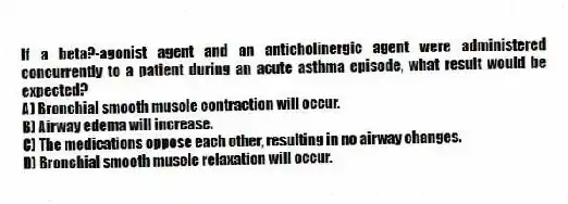 If a beta?-agonist agent and an anticholinergic agent were administered concurrently to a patient during an acute asthma episode, what result would be expected?
A) Bronchial smooth muscle contraction will occur.
B) Airway edema will increase.
C) The medications oppose each other, resulting in no airway changes.
D) Bronchial smooth muscle relaxation will occur.