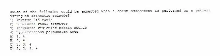 Which of the following would be expected when a chest assessment is performed on a patient during an asthmatic episode?
1) Inverse I:E ratio
2) Decreased vocal fremitus
3) Increased vesicular breath sounds
4) Hyperresonant percussion note
A) 1, 4
B) 2, 4
C) 2, 3, 4
D) 1, 2, 3, 4