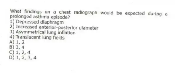 What findings on a chest radiograph would be expected during a prolonged asthma episode?
1) Depressed diaphragm
2) Increased anterior-posterior diameter
3) Asymmetrical lung inflation
4) Translucent lung fields
A) 1, 2
B) 3, 4
C) 1, 2, 4
D) 1, 2, 3, 4