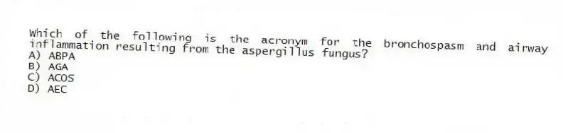Which of the following is the acronym for the bronchospasm and airway inflammation resulting from the aspergillus fungus?
A) ABPA
B) AGA
C) ACOS
D) AEC