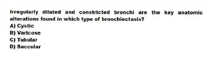 Irregularly dilated and constricted bronchi are the key anatomic alterations found in which type of bronchiectasis?
A) Cystic
B) Varicose
C) Tubular
D) Saccular