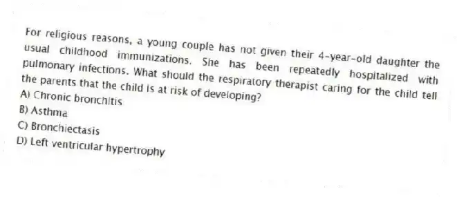 For religious reasons, a young couple has not given their 4-year-old daughter the usual childhood immunizations. She has been repeatedly hospitalized with pulmonary infections. What should the respiratory therapist caring for the child tell the parents that the child is at risk of developing?
A) Chronic bronchitis
B) Asthma
C) Bronchiectasis
D) Left ventricular hypertrophy