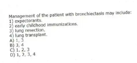 Management of the patient with bronchiectasis may include:
1) expectorants.
2) early childhood immunizations.
3) lung resection.
4) lung transplant.
A) 1, 3
B) 3, 4
C) 1, 2, 3
D) 1, 2, 3, 4