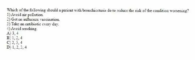 Which of the following should a patient with bronchiectasis do to reduce the risk of the condition worsening?
1) Avoid air pollution.
2) Get an influenza vaccination.
3) Take an antibiotic every day.
4) Avoid smoking.
A) 3, 4
B) 1, 2, 4
C) 2, 3, 4
D) 1, 2, 3, 4